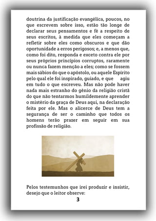 3
doutrina da justificação evangélica, poucos, no
que escrevem sobre isso, estão tão longe de
declarar seus pensamentos e fé a respeito de
seus escritos, à medida que eles começam a
refletir sobre eles como obscuros e que dão
oportunidade a erros perigosos; e, a menos que,
como foi dito, responda e exceto contra ele por
seus próprios princípios corruptos, raramente
ou nunca fazem menção a eles; como se fossem
mais sábios do que o apóstolo, ou aquele Espírito
pelo qual ele foi inspirado, guiado, e que agiu
em tudo o que escreveu. Mas não pode haver
nada mais estranho do gênio da religião cristã
do que não tentarmos humildemente aprender
o mistério da graça de Deus aqui, na declaração
feita por ele. Mas o alicerce de Deus tem a
segurança de ser o caminho que todos os
homens terão prazer em seguir em sua
profissão de religião.
Pelos testemunhos que irei produzir e insistir,
desejo que o leitor observe:
 