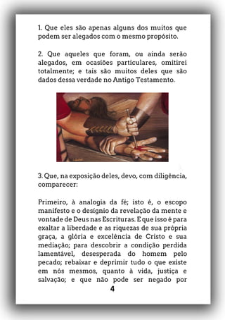 4
1. Que eles são apenas alguns dos muitos que
podem ser alegados com o mesmo propósito.
2. Que aqueles que foram, ou ainda serão
alegados, em ocasiões particulares, omitirei
totalmente; e tais são muitos deles que são
dados dessa verdade no Antigo Testamento.
3. Que, na exposição deles, devo, com diligência,
comparecer:
Primeiro, à analogia da fé; isto é, o escopo
manifesto e o desígnio da revelação da mente e
vontade de Deus nas Escrituras. E que isso é para
exaltar a liberdade e as riquezas de sua própria
graça, a glória e excelência de Cristo e sua
mediação; para descobrir a condição perdida
lamentável, desesperada do homem pelo
pecado; rebaixar e deprimir tudo o que existe
em nós mesmos, quanto à vida, justiça e
salvação; e que não pode ser negado por
 