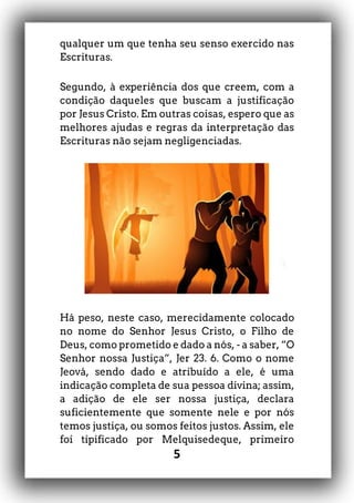 5
qualquer um que tenha seu senso exercido nas
Escrituras.
Segundo, à experiência dos que creem, com a
condição daqueles que buscam a justificação
por Jesus Cristo. Em outras coisas, espero que as
melhores ajudas e regras da interpretação das
Escrituras não sejam negligenciadas.
Há peso, neste caso, merecidamente colocado
no nome do Senhor Jesus Cristo, o Filho de
Deus, como prometido e dado a nós, - a saber, “O
Senhor nossa Justiça”, Jer 23. 6. Como o nome
Jeová, sendo dado e atribuído a ele, é uma
indicação completa de sua pessoa divina; assim,
a adição de ele ser nossa justiça, declara
suficientemente que somente nele e por nós
temos justiça, ou somos feitos justos. Assim, ele
foi tipificado por Melquisedeque, primeiro
 