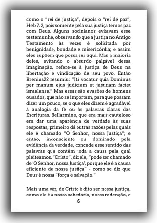 6
como o “rei de justiça”, depois o “rei de paz”,
Heb 7. 2; pois somente pela sua justiça temos paz
com Deus. Alguns socinianos evitavam esse
testemunho, observando que a justiça no Antigo
Testamento às vezes é solicitada por
benignidade, bondade e misericórdia; e assim
eles supõem que possa ser aqui. Mas a maioria
deles, evitando o absurdo palpável dessa
imaginação, refere-se à justiça de Deus na
libertação e vindicação de seu povo. Então
Brenius22 resumiu: “Itá vocatur quia Dominus
per manum ejus judicium et justitiam faciet
israelense.” Mas essas são evasões de homens
ousados, que não se importam, para que possam
dizer um pouco, se o que eles dizem é agradável
à analogia da fé ou às palavras claras das
Escrituras. Bellarmine, que era mais cauteloso
em dar uma aparência de verdade às suas
respostas, primeiro dá outras razões pelas quais
ele é chamado “O Senhor, nossa Justiça”; e
então, inconsciente ou dominado pela
evidência da verdade, concede esse sentido das
palavras que contêm toda a causa pela qual
pleiteamos. “Cristo”, diz ele, “pode ser chamado
de 'O Senhor, nossa Justiça', porque ele é a causa
eficiente de nossa justiça” - como se diz que
Deus é nossa “força e salvação.”
Mais uma vez, de Cristo é dito ser nossa justiça,
como ele é a nossa sabedoria, nossa redenção, e
 