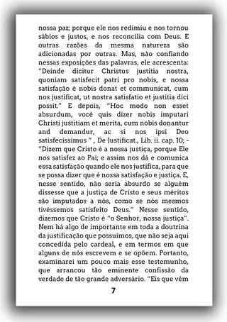 7
nossa paz; porque ele nos redimiu e nos tornou
sábios e justos, e nos reconcilia com Deus. E
outras razões da mesma natureza são
adicionadas por outras. Mas, não confiando
nessas exposições das palavras, ele acrescenta:
“Deinde dicitur Christus justitia nostra,
quoniam satisfecit patri pro nobis, e nossa
satisfação é nobis donat et communicat, cum
nos justificat, ut nostra satisfatio et justitia dici
possit.” E depois, “Hoc modo non esset
absurdum, você quis dizer nobis imputari
Christi justitiam et merita, cum nobis donantur
and demandur, ac si nos ipsi Deo
satisfecissimus ” , De Justificat., Lib. ii. cap. 10; -
“Dizem que Cristo é a nossa justiça, porque Ele
nos satisfez ao Pai; e assim nos dá e comunica
essa satisfação quando ele nos justifica, para que
se possa dizer que é nossa satisfação e justiça. E,
nesse sentido, não seria absurdo se alguém
dissesse que a justiça de Cristo e seus méritos
são imputados a nós, como se nós mesmos
tivéssemos satisfeito Deus.” Nesse sentido,
dizemos que Cristo é “o Senhor, nossa justiça”.
Nem há algo de importante em toda a doutrina
da justificação que possuímos, que não seja aqui
concedida pelo cardeal, e em termos em que
alguns de nós escrevem e se opõem. Portanto,
examinarei um pouco mais esse testemunho,
que arrancou tão eminente confissão da
verdade de tão grande adversário. “Eis que vêm
 