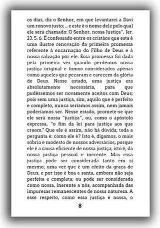 8
os dias, diz o Senhor, em que levantarei a Davi
um renovo justo; ... e este é o nome dele pelo qual
ele será chamado: O Senhor, nossa Justiça”, Jer.
23. 5, 6. É confessado entre os cristãos que esta é
uma ilustre renovação da primeira promessa
referente à encarnação do Filho de Deus e à
nossa salvação por ele. Essa promessa foi dada
pela primeira vez quando perdemos nossa
justiça original e fomos considerados apenas
como aqueles que pecaram e carecem da glória
de Deus. Nesse estado, uma justiça era
absolutamente necessária, para que
pudéssemos ser novamente aceitos com Deus;
pois sem uma justiça, sim, aquilo que é perfeito
e completo, nunca seríamos assim, nem jamais
poderíamos ser. Nesse estado, promete-se que
ele será nossa “justiça”, ou, como o apóstolo
expressa, “o fim da lei para justiça aos que
creem." Que ele é assim, não há dúvida; toda a
pergunta é: como ele é? Isto é, digamos, o mais
sóbrio e modesto de nossos adversários, porque
ele é a causa eficiente de nossa justiça; isto é, da
nossa justiça pessoal e inerente. Mas essa
justiça pode ser considerada tanto em si
mesmo, uma vez que é um efeito da graça de
Deus, e por isso é boa e santa, embora não seja
perfeita e completa; ou pode ser considerada
como nossa, inerente a nós, acompanhada das
impurezas remanescentes de nossa natureza. A
esse respeito, como essa justiça é nossa, o
 