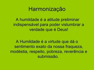 Harmonização
A humildade é a atitude preliminar
indispensável para poder vislumbrar a
verdade que é Deus!
A Humildade é a virtude que dá o
sentimento exato da nossa fraqueza,
modéstia, respeito, pobreza, reverência e
submissão.
 