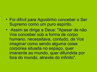 • Foi difícil para Agostinho conceber o Ser
Supremo como um puro espírito.
• Assim se dirige a Deus: "Apesar de não
Vos conceber sob a forma de corpo
humano, necessitava, contudo, de Vos
imaginar como sendo alguma coisa
corpórea situada no espaço, quer
imanente ao mundo, quer difundida por
fora do mundo, através do infinito".
 