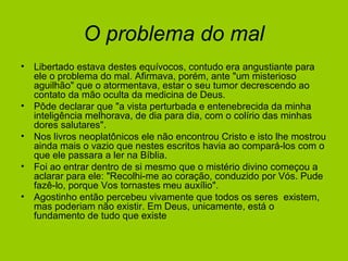 O problema do mal
• Libertado estava destes equívocos, contudo era angustiante para
ele o problema do mal. Afirmava, porém, ante "um misterioso
aguilhão" que o atormentava, estar o seu tumor decrescendo ao
contato da mão oculta da medicina de Deus.
• Pôde declarar que "a vista perturbada e entenebrecida da minha
inteligência melhorava, de dia para dia, com o colírio das minhas
dores salutares".
• Nos livros neoplatônicos ele não encontrou Cristo e isto lhe mostrou
ainda mais o vazio que nestes escritos havia ao compará-los com o
que ele passara a ler na Bíblia.
• Foi ao entrar dentro de si mesmo que o mistério divino começou a
aclarar para ele: "Recolhi-me ao coração, conduzido por Vós. Pude
fazê-lo, porque Vos tornastes meu auxílio".
• Agostinho então percebeu vivamente que todos os seres existem,
mas poderiam não existir. Em Deus, unicamente, está o
fundamento de tudo que existe
 