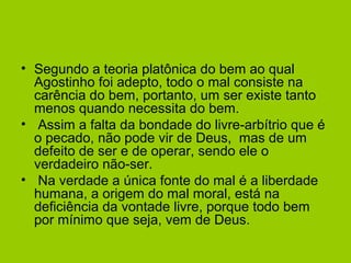 • Segundo a teoria platônica do bem ao qual
Agostinho foi adepto, todo o mal consiste na
carência do bem, portanto, um ser existe tanto
menos quando necessita do bem.
• Assim a falta da bondade do livre-arbítrio que é
o pecado, não pode vir de Deus, mas de um
defeito de ser e de operar, sendo ele o
verdadeiro não-ser.
• Na verdade a única fonte do mal é a liberdade
humana, a origem do mal moral, está na
deficiência da vontade livre, porque todo bem
por mínimo que seja, vem de Deus.
 