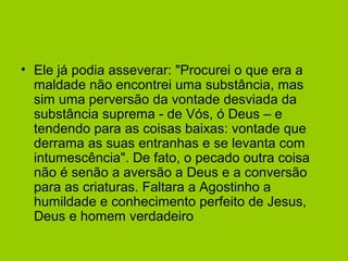 • Ele já podia asseverar: "Procurei o que era a
maldade não encontrei uma substância, mas
sim uma perversão da vontade desviada da
substância suprema - de Vós, ó Deus – e
tendendo para as coisas baixas: vontade que
derrama as suas entranhas e se levanta com
intumescência". De fato, o pecado outra coisa
não é senão a aversão a Deus e a conversão
para as criaturas. Faltara a Agostinho a
humildade e conhecimento perfeito de Jesus,
Deus e homem verdadeiro
 