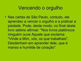 Vencendo o orgulho
• Nas cartas de São Paulo, contudo, ele
aprendeu a vencer o orgulho e a praticar a
piedade. Pode, deste modo, no final deste
livro sétimo afirmar: "Nos livros platônicos
ninguém ouve Aquele que exclama:
"Vinde a Mim, vós, os que trabalhais".
Desdenham em aprender dele, que é
manso e humilde de coração".
 