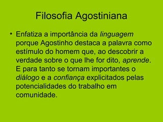 Filosofia Agostiniana
• Enfatiza a importância da linguagem
porque Agostinho destaca a palavra como
estímulo do homem que, ao descobrir a
verdade sobre o que lhe for dito, aprende.
E para tanto se tornam importantes o
diálogo e a confiança explicitados pelas
potencialidades do trabalho em
comunidade.
 