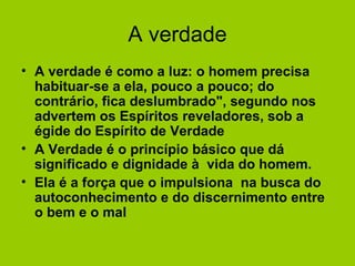 A verdade
• A verdade é como a luz: o homem precisa
habituar-se a ela, pouco a pouco; do
contrário, fica deslumbrado", segundo nos
advertem os Espíritos reveladores, sob a
égide do Espírito de Verdade
• A Verdade é o princípio básico que dá
significado e dignidade à vida do homem.
• Ela é a força que o impulsiona na busca do
autoconhecimento e do discernimento entre
o bem e o mal
 