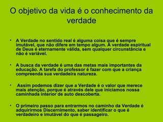 O objetivo da vida é o conhecimento da
verdade
• A Verdade no sentido real é alguma coisa que é sempre
imutável, que não difere em tempo algum. A verdade espiritual
de Deus é eternamente válida, sem qualquer circunstância e
não é variável.
• A busca da verdade é uma das metas mais importantes da
educação. A tarefa do professor é fazer com que a criança
compreenda sua verdadeira natureza.
• Assim podemos dizer que a Verdade é o valor que merece
mais atenção, porque é através dele que iniciamos nossa
caminhada interior de auto descoberta.
• O primeiro passo para entrarmos no caminho da Verdade é
adquirirmos Discernimento, saber identificar o que é
verdadeiro e imutável do que é passageiro.
 