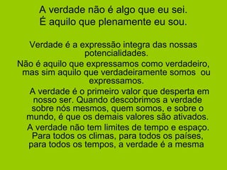 A verdade não é algo que eu sei.
É aquilo que plenamente eu sou.
Verdade é a expressão integra das nossas
potencialidades.
Não é aquilo que expressamos como verdadeiro,
mas sim aquilo que verdadeiramente somos ou
expressamos.
A verdade é o primeiro valor que desperta em
nosso ser. Quando descobrimos a verdade
sobre nós mesmos, quem somos, e sobre o
mundo, é que os demais valores são ativados.
A verdade não tem limites de tempo e espaço.
Para todos os climas, para todos os países,
para todos os tempos, a verdade é a mesma
 