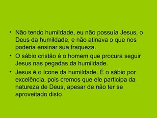 • Não tendo humildade, eu não possuía Jesus, o
Deus da humildade, e não atinava o que nos
poderia ensinar sua fraqueza.
• O sábio cristão é o homem que procura seguir
Jesus nas pegadas da humildade.
• Jesus é o ícone da humildade. É o sábio por
excelência, pois cremos que ele participa da
natureza de Deus, apesar de não ter se
aproveitado disto
 