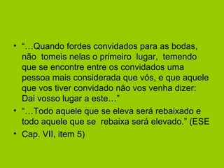 • “…Quando fordes convidados para as bodas,
não tomeis nelas o primeiro lugar, temendo
que se encontre entre os convidados uma
pessoa mais considerada que vós, e que aquele
que vos tiver convidado não vos venha dizer:
Dai vosso lugar a este…”
• “…Todo aquele que se eleva será rebaixado e
todo aquele que se rebaixa será elevado.” (ESE
• Cap. VII, item 5)
 