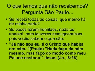 O que temos que não recebemos?
Pergunta São Paulo...
• Se recebi todas as coisas, que mérito há
de minha parte?
• Se vocês forem humildes, nada os
abalará, nem louvores nem ignomínias,
pois vocês sabem o que são.
• ''Já não sou eu, é o Cristo que habita
em mim. "(Paulo) "Nada faço de mim
mesmo, mas faço do modo como meu
Pai me ensinou." Jesus (Jo., 8:28)
 