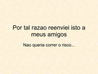 Por tal razao reenviei isto a meus amigos Nao queria correr o risco... 