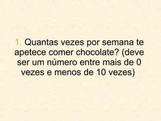 1.  Quantas vezes por semana te apetece comer chocolate? (deve ser um número entre mais de 0 vezes e menos de 10 vezes)  