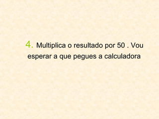 4.   Multiplica o resultado por 50 . Vou  esperar a que pegues a calculadora   