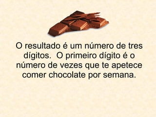 O resultado é um número de tres dígitos.  O primeiro dígito é o número de vezes que te apetece comer chocolate por semana. 
