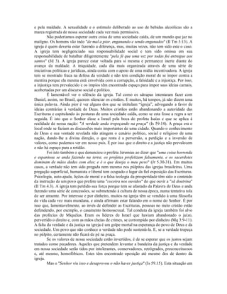 e pela maldade. A sexualidade e o estimulo deliberado ao uso de bebidas alcoólicas são a
marca registrada de nossa sociedade cada vez mais permissiva.
Não poderíamos esperar outra coisa de uma sociedade caída, de um mundo que jaz no
maligno. Os homens vão indo "de mal a pior, enganando e sendo enganados" (II Tm 3:13). A
igreja é quem deveria estar fazendo a diferença, mas, muitas vezes, não tem sido este o caso.
A igreja tem negligenciado sua responsabilidade social e tem sido omissa em sua
responsabilidade de batalhar diligentemente "pela fé que uma vez por todas foi entregue aos
santos" (Jd 3). A igreja parece estar voltada para si mesma e permanece inerte diante do
avanço da maldade. A iniquidade, cada dia mais organizada através de uma série de
iniciativas políticas e jurídicas, ainda conta com o apoio de uma mídia incentivadora. A igreja
tem se mostrado fraca na defesa da verdade e não tem condição moral de se impor contra a
mentira porque ela mesma está envolvida com a corrupção, a falsidade e a injustiça. Por isso,
a injustiça tem prevalecido e os ímpios têm encontrado espaço para impor suas ideias carnais,
acobertadas por um discurso social e político.
É lamentável ver o silêncio da igreja. Tal como os sátrapas intentaram fazer com
Daniel, assim, no Brasil, querem silenciar os cristãos. E muitos, há tempos, já não dizem uma
única palavra. Ainda pior é ver alguns dos que se intitulam “igreja”, advogando a favor de
ideias contrárias à verdade de Deus. Muitos cristãos estão abandonando a autoridade das
Escrituras e capitulando às posturas de uma sociedade caída, como se esta fosse a regra a ser
seguida. É isto que o Senhor disse a Israel pela boca do profeta Isaías e que se aplica à
realidade de nossa nação: "A verdade anda tropeçando na praça" (Is 59:14). A praça era o
local onde se faziam as discussões mais importantes de uma cidade. Quando o conhecimento
de Deus e sua vontade revelada não atingem o cenário político, social e religioso de uma
nação, dando-lhe a divina direção, o que resta é a perversão, a perdição e a inversão de
valores, como podemos ver em nosso país. É por isso que o direito e a justiça não prevalecem
e não há espaço para a retidão.
Foi isto também o que denunciou o profeta Jeremias ao dizer que "uma coisa horrenda
e espantosa se anda fazendo na terra; os profetas profetizam falsamente, e os sacerdotes
dominam de mãos dadas com eles; e é o que deseja o meu povo" (Jr 5.30-31). Em muitos
casos, a verdade não tem sido pregada nem mesmo nos púlpitos das igrejas brasileiras. Uma
pregação superficial, humanista e liberal tem ocupado o lugar da fiel exposição das Escrituras.
Psicologia, auto-ajuda, lições de moral e a falsa teologia da prosperidade têm sido o conteúdo
da instrução de um povo que prefere uma "coceira nos ouvidos" do que ouvir a "sã doutrina"
(II Tm 4.3). A igreja tem perdido sua força porque tem se afastado da Palavra de Deus e anda
fazendo uma série de concessões, se submetendo à cultura de nossa época, numa tentativa tola
de ser atraente. Por interesse e por dinheiro, muitos na igreja têm se vendido à uma filosofia
de vida cada vez mais mundana, e ainda afirmam estar falando em o nome do Senhor. É por
isso que, lamentavelmente, ao invés de defender as Escrituras, pessoas no meio cristão estão
defendendo, por exemplo, o casamento homossexual. Tal conduta da igreja também foi alvo
das profecias de Miquéias. Eram os líderes de Israel que haviam abandonado o juízo,
pervertido o direito e, com as mãos cheias de crimes, se corrompido por dinheiro (Mq 3:9-11).
A falta da verdade e da justiça na igreja é um golpe mortal na esperança do povo de Deus e da
sociedade. Um povo que não conhece a verdade não pode sustentá-la. E, se a verdade tropeça
no púlpito, certamente não ficará de pé na praça.
Se os valores de nossa sociedade estão invertidos, é de se esperar que os justos sejam
tratados como pecadores. Aqueles que pretendem levantar a bandeira da justiça e da verdade
em nossa sociedade serão tidos por intolerantes, conservadores, retrógrados, preconceituosos
e, até mesmo, homofóbicos. Estes têm encontrado oposição até mesmo dos de dentro da
igreja.
Mas o "Senhor viu isso e desaprovou o não haver justiça" (Is 59.15). Esta situação em

 