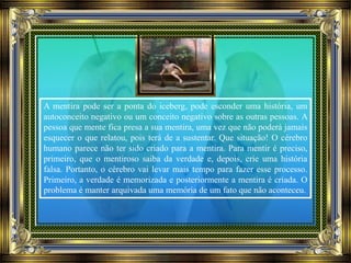 A mentira pode ser a ponta do iceberg, pode esconder uma história, um
autoconceito negativo ou um conceito negativo sobre as outras pessoas. A
pessoa que mente fica presa a sua mentira, uma vez que não poderá jamais
esquecer o que relatou, pois terá de a sustentar. Que situação! O cérebro
humano parece não ter sido criado para a mentira. Para mentir é preciso,
primeiro, que o mentiroso saiba da verdade e, depois, crie uma história
falsa. Portanto, o cérebro vai levar mais tempo para fazer esse processo.
Primeiro, a verdade é memorizada e posteriormente a mentira é criada. O
problema é manter arquivada uma memória de um fato que não aconteceu.
 