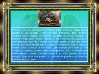 Por isso, o esforço para manter a mentira é muito grande, a verdade tem o
registro do fato ocorrido e será mais fácil lembrarmos dela. Podemos
observar que a mentira infelizmente faz parte do nosso cotidiano, a
mentira se torna cada vez mais presente no meio político, onde escândalos
aparecem quase todo dia e mesmo assim eles negam, mesmo com várias
provas sendo apresentadas para a sociedade. Observamos que as crianças
mesmo sendo instruídas a não mentir, elas mentem para fugir de um
castigo, de apanhar, de levar uma severa punição, etc... A mentira tem
como objetivo ocultar, transferir culpa, e até tirar proveito de uma
situação, ela se torna uma questão de conveniência quando ela se torna um
hábito na vida da pessoa.
 
