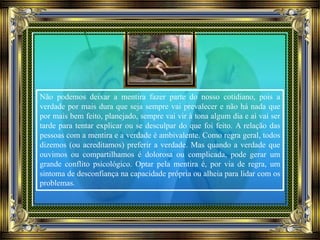 Não podemos deixar a mentira fazer parte do nosso cotidiano, pois a
verdade por mais dura que seja sempre vai prevalecer e não há nada que
por mais bem feito, planejado, sempre vai vir à tona algum dia e aí vai ser
tarde para tentar explicar ou se desculpar do que foi feito. A relação das
pessoas com a mentira e a verdade é ambivalente. Como regra geral, todos
dizemos (ou acreditamos) preferir a verdade. Mas quando a verdade que
ouvimos ou compartilhamos é dolorosa ou complicada, pode gerar um
grande conflito psicológico. Optar pela mentira é, por via de regra, um
sintoma de desconfiança na capacidade própria ou alheia para lidar com os
problemas.
 