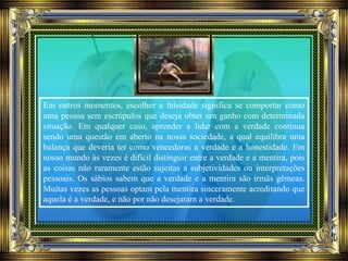 Em outros momentos, escolher a falsidade significa se comportar como
uma pessoa sem escrúpulos que deseja obter um ganho com determinada
situação. Em qualquer caso, aprender a lidar com a verdade continua
sendo uma questão em aberto na nossa sociedade, a qual equilibra uma
balança que deveria ter como vencedoras a verdade e a honestidade. Em
nosso mundo às vezes é difícil distinguir entre a verdade e a mentira, pois
as coisas não raramente estão sujeitas a subjetividades ou interpretações
pessoais. Os sábios sabem que a verdade e a mentira são irmãs gêmeas.
Muitas vezes as pessoas optam pela mentira sinceramente acreditando que
aquela é a verdade, e não por não desejaram a verdade.
 