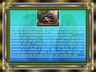 Concluindo, podemos afirmar que isto é o que vemos ao nosso redor; as
pessoas têm dificuldade em aceitar a "verdade nua e crua" O ser humano
não quer se ver de verdade pois ele se assusta consigo mesmo.
Diferença entre a Verdade e a Mentira: A Verdade quando é dita faz você
se sentir em paz com sua alma, enquanto que a mentira não deixa sua alma
descansar em paz. A Verdade acontece naturalmente, enquanto que a
mentira deixa de ser uma atitude natural. A Verdade não deixa dúvidas,
enquanto que a mentira se alimenta dela. Até mesmo as inverdades
aparentemente inofensivas podem ter consequências imprevisíveis. A
Filosofia adverte que elas podem nos levar a um caminho sem volta.
 