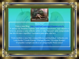 Muita Paz!
Visite o meu Blog: http://espiritual-espiritual.blogspot.com.br
A serviço da Doutrina Espírita; com estudos comentados, cujo objetivo é
levar as pessoas a uma reflexão sobre a vida, buscando pela compreensão
das leis divinas o equilíbrio necessário para uma vida feliz.
Visite também o meu Site: compartilhano-espiritualidade.webnode.com
Leia Kardec! Estude Kardec! Pratique Kardec! Divulgue Kardec!
O amanhã é sempre um dia a ser conquistado! Pense nisso!
 
