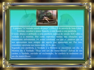 A pintura “A Verdade saindo do poço” (1896), é de autoria de Jean-Léon
Gérôme, escultor e pintor francês, e está ligada a esta parábola.
O texto abaixo é atribuído a uma parábola judaica do século XIX sobre a
verdade e a mentira. Por certo reproduz muitas das situações que
diariamente enfrentamos em nosso cotidiano, em que os cenários que se
nos apresentam nem sempre são aquilo que aparentam ser. Por isso,
considerei oportuna sua transcrição. Ei-la, pois.
Segundo esta parábola, a Verdade e a Mentira se encontram um dia. A
Mentira diz à Verdade: "Hoje está um dia maravilhoso!" Zelosa de seu
caráter, a Verdade, ouvindo tal exclamação, foi conferir se realmente era
um dia maravilhoso.
 