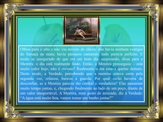 Olhou para o alto e não viu nuvens de chuva; não havia nenhum vestígio
de fumaça na mata; havia pássaros cantando; tudo parecia perfeito. E
tendo se assegurado de que era um bom dia, suspirando, disse para a
Mentira: o dia está realmente lindo. Então, a Mentira prosseguiu: - está
muito calor hoje, não é mesmo? Realmente o dia estava quente demais.
Deste modo, a Verdade, percebendo que a mentira estava certa pela
segunda vez, relaxou, baixou a guarda. Por qual razão haveria de
desconfiar, se a Mentira parecia tão cordial e verdadeira? Elas passaram
muito tempo juntas, e, chegando finalmente ao lado de um poço, diante de
um calor insuportável, A Mentira, num gesto de amizade, diz à Verdade:
“A água está muito boa, vamos tomar um banho juntas?”
 