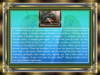 A verdade marcou um encontro com a mentira. A verdade chegou na hora,
pontual e certa. A mentira chegou atrasada e se justificou: "Minhas pernas
são curtas e bambas. Mas não conte a ninguém". A verdade nada disse.
Apenas sorriu. A mentira prosseguiu: "O que você quer de mim? Eu sou
bonita, você é feia, eu sou jovem, você é velha, eu sou extrovertida, você é
tímida, eu sou agradável, você é desagradável, eu sou, enfim, aquilo que as
pessoas querem. Posso ser qualquer coisa, estar em qualquer lugar, posso
fazer tudo o que quero e francamente, não vejo porquê de estar aqui, nesse
momento, perdendo meu tempo com alguém que não é bem-aceita em
todos os lugares. O que você quer de mim afinal?" disse a mentira com a
voz ligeiramente esganiçada.
 