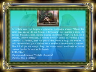 A verdade com voz límpida e cristalina, respondeu apenas: "Quero lhe
dizer que, apesar de sua beleza e formosura, eles querem a mim. As
pessoas buscam a mim, mesmo quando encontram você". Na hora de ir
embora, sempre apressada, a mentira botou o casaco da verdade e saiu
correndo. A verdade, para não passar frio, botou a roupa da mentira. E
todo mundo achou que a verdade era a mentira e a mentira era a verdade.
Mas foi só por um tempo. Logo um vento soprou revelando as pernas
curtas e bambas da mentira disfarçada.
REFLEXÃO:
O que entendemos por Verdade e Mentira?
O que é, pois, a Verdade?
 