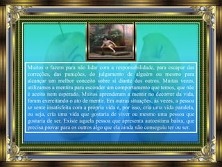Muitos o fazem para não lidar com a responsabilidade, para escapar das
correções, das punições, do julgamento de alguém ou mesmo para
alcançar um melhor conceito sobre si diante dos outros. Muitas vezes,
utilizamos a mentira para esconder um comportamento que temos, que não
é aceito nem esperado. Muitos aprenderam a mentir no decorrer da vida,
foram exercitando o ato de mentir. Em outras situações, às vezes, a pessoa
se sente insatisfeita com a própria vida e, por isso, cria uma vida paralela,
ou seja, cria uma vida que gostaria de viver ou mesmo uma pessoa que
gostaria de ser. Existe aquela pessoa que apresenta autoestima baixa, que
precisa provar para os outros algo que ela ainda não conseguiu ter ou ser.
 