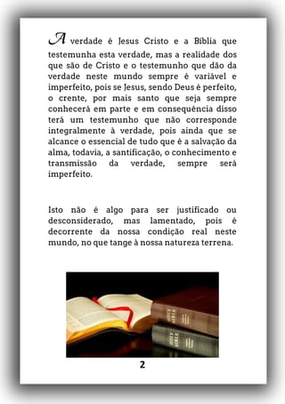 2
A verdade é Jesus Cristo e a Bíblia que
testemunha esta verdade, mas a realidade dos
que são de Cristo e o testemunho que dão da
verdade neste mundo sempre é variável e
imperfeito, pois se Jesus, sendo Deus é perfeito,
o crente, por mais santo que seja sempre
conhecerá em parte e em consequência disso
terá um testemunho que não corresponde
integralmente à verdade, pois ainda que se
alcance o essencial de tudo que é a salvação da
alma, todavia, a santificação, o conhecimento e
transmissão da verdade, sempre será
imperfeito.
Isto não é algo para ser justificado ou
desconsiderado, mas lamentado, pois é
decorrente da nossa condição real neste
mundo, no que tange à nossa natureza terrena.
 