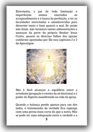 3
Entretanto, a par de toda limitação e
imperfeição somos exortados ao
arrependimento e à busca da perfeição, a ter as
faculdades exercitadas e amadurecidas para
discernir tanto o bem quanto o mal. Se assim
não fosse, não teríamos tantas admoestações e
ameaças da parte do próprio Senhor Jesus
Cristo, quanto às diversas falhas das igrejas
conforme apontadas por Ele nos capítulos 2 e 3
de Apocalipse.
Não é fácil alcançar o equilíbrio entre a
ortodoxia (pregação e ensino da sã doutrina) e o
poder do Espírito manifestado na vida da igreja.
Quando a balança pende apenas para um dos
lados, o testemunho da verdade fica capenga
com uma perna mais curta do que a outra. Não
se pode ter uma adequação entre a verdade e a
 