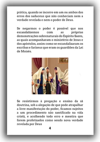 4
prática, quando se incorre em um ou ambos dos
erros dos saduceus que não conheciam nem a
verdade revelada e nem o poder de Deus.
Se negarmos o poder é possível que nos
escandalizemos com as próprias
demonstrações sobrenaturais do Espírito Santo,
as quais acompanharam o ministério de Jesus e
dos apóstolos, assim como se escandalizaram os
escribas e fariseus que eram os guardiões da Lei
de Moisés.
Se resistirmos à pregação e ensino da sã
doutrina, sob a alegação de que pode atrapalhar
a livre manifestação do poder, ficamos sujeitos
a um procedimento não santificado na vida
cristã, e acolhendo todo erro e mentira que
forem profetizados como sendo nova verdade
revelada por Deus
 