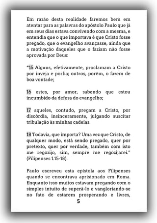 5
Em razão desta realidade faremos bem em
atentar para as palavras do apóstolo Paulo que já
em seus dias estava convivendo com a mesma, e
entendia que o que importava é que Cristo fosse
pregado, que o evangelho avançasse, ainda que
a motivação daqueles que o faziam não fosse
aprovada por Deus:
“15 Alguns, efetivamente, proclamam a Cristo
por inveja e porfia; outros, porém, o fazem de
boa vontade;
16 estes, por amor, sabendo que estou
incumbido da defesa do evangelho;
17 aqueles, contudo, pregam a Cristo, por
discórdia, insinceramente, julgando suscitar
tribulação às minhas cadeias.
18 Todavia, que importa? Uma vez que Cristo, de
qualquer modo, está sendo pregado, quer por
pretexto, quer por verdade, também com isto
me regozijo, sim, sempre me regozijarei.”
(Filipenses 1.15-18).
Paulo escreveu esta epístola aos Filipenses
quando se encontrava aprisionado em Roma.
Enquanto isso muitos estavam pregando com o
simples intuito de superá-lo e vangloriando-se
no fato de estarem prosperando e livres,
 
