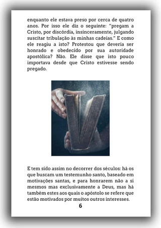 6
enquanto ele estava preso por cerca de quatro
anos. Por isso ele diz o seguinte: “pregam a
Cristo, por discórdia, insinceramente, julgando
suscitar tribulação às minhas cadeias.” E como
ele reagiu a isto? Protestou que deveria ser
honrado e obedecido por sua autoridade
apostólica? Não. Ele disse que isto pouco
importava desde que Cristo estivesse sendo
pregado.
E tem sido assim no decorrer dos séculos: há os
que buscam um testemunho santo, baseado em
motivações santas, e para honrarem não a si
mesmos mas exclusivamente a Deus, mas há
também estes aos quais o apóstolo se refere que
estão motivados por muitos outros interesses.
 