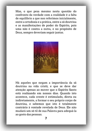7
Mas, o que pesa mesmo nesta questão do
confronto da verdade com a realidade é a falta
de equilíbrio a que nos referimos inicialmente,
entre a ortodoxia e a prática, entre a sã doutrina
e as manifestações de poder do Espírito, pois
uma não é contra a outra, e no propósito de
Deus, sempre deveriam seguir juntas.
Há aqueles que negam a importância da sã
doutrina na vida cristã, e que se deve dar
atenção apenas ao mover que o Espírito Santo
está realizando em nossos dias. Quando isto
acontece, cada crente é estimulado, direta ou
indiretamente, a formar o seu próprio corpo de
doutrina, e sabemos que isto é totalmente
contrário à vontade revelada de Deus. Ele não
mudará um só til de sua Palavra para adequá-la
ao gosto das pessoas.
 