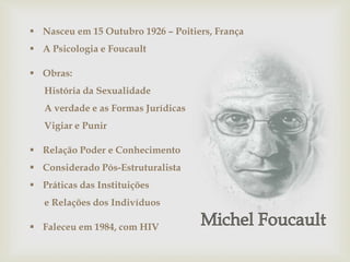  Nasceu em 15 Outubro 1926 – Poitiers, França
 A Psicologia e Foucault
 Obras:
História da Sexualidade
A verdade e as Formas Jurídicas
Vigiar e Punir
 Relação Poder e Conhecimento
 Considerado Pós-Estruturalista
 Práticas das Instituições
e Relações dos Indivíduos
 Faleceu em 1984, com HIV
 