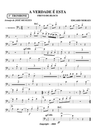 1 - TROMBONE
========================? b 24
1º TROMBONE
‰.
> f>
œ_»»»»
œ»»»»
»»»»
œ_ œ_»»»»»
»»»»»
>œ__
Œ
œ»»»»
œ»»»»
»»»»
œ »»»»
»»»»œ œ_
>
Œllll ll
D.C.
ll ll ll
===========================? b Ó
>
‰
>œ_»»»»
J œ__»»»»»
»»»»
œ__ œ__»»»»»
»»»»»
œ_
>
>
œ_»»»»»
»»»»»
»»»»»
»»»»»
œ_ nœ bœ »»»»»
»»»»»»
œ
œ__>
Œ
œ_»»»» œ»»»»
»»»»
œ_
ll ll ll ll ll
===========================? b
œ_»»»»
»»»»»
œ__
Œ
œ»»»»
œ»»»»
»»»»
>
œ œ»»»»
»»»»
œ_
Œ
œ_»»»»
. œ_»»»»
J œ_»»»»
J
‰ Œll ll ll ll ll
===========================? b Ó Œ
œ__»»»»»
œ__»»»»»»»» »»»
»»»»
»»»»»
œ> >œ
>
œ
>
œ»»»»
J ‰ Œ
3
llll ll
ﬁCoda
llll ll ll
===========================? b Œ
œ»»»»
œ_»»»»
. œ»»»»
J œ»»»»
.
>
œ»»»»
J
>
»»»»»
»»»»»
œ œ_>
Œ
2
ll ll ll ll ll
===========================? b ‰ œ»»»»
J
>
Œ
3
‰
>œ_»»»»
J œ_»»»»
»»»»
œ__
‰
f
œ__»»»»»
.>
˙»»»»
>
>
ll ll ll ll ll
===========================? b
œ»»»»
œ»»»»
»»»»»
œ_ œ_»»»»
J
>
œ»»»»
.> 3
‰ œ»»»»
»»»»
œ œ»»»»
»»»»»
»»»»»
œ_ œ_ »»»»
»»»»
œ_ œ_
Œll ll ll ll ll
===========================? b
2
>
‰
œ__»»»»»
J
Œ Ó ‰
œ_»»»»
. œ__»»»»»
. œ_»»»»
J
ll ll ll ll ll
===========================? b
œ_»»»»
J >œ_»»»»
œ__»»»»»
J œ__»»»»» Œ ‰ œ»»»»
J> œ>»»»»
»»»»
œ> œ»»»»
.
> >
‰ ‰ œ»»»»
J> œ»»»»
»»»»
> œ_>
ll ““{ ll ll ll
===========================? b
œ_»»»»
J œ_»»»» œ»»»»
J
£œ_»»»»
œ»»»»
œ_»»»» œ»»»»
>
œ»»»»
»»»»»
œ_ œ_»»»»»
»»»»»
»»»»»
»»»»»»
œ_> œ__ œ__
Ó
ll llll ll
1.
ll ””{
===========================? b
œ»»»»
œ»»»»
»»»»
œ œ»»»»
J
f
œ»»»»
> œ_»»»»
J> »»»»»
»»»»»»
œ_ œ__
Œ
U
ll
2.
ll llll
D.C.
================? b Œ
ƒ
œ__»»»»»
œ__»»»»»
J
‰ Œ
llll ll
ﬁCoda
””
A VERDADE É ESTA
FREVO-DE-BLOCO
Arranjo de JOSÉ MENEZES EDGARD MORAES
Copyright - 2004
 