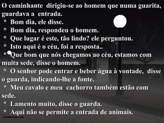 O   caminhante  dirigiu-se ao homem que numa guarita, guardava a  entrada.  *  Bom dia, ele disse.  *  Bom dia, respondeu o homem.  *  Que lugar é este, tão lindo? ele perguntou.  *  Isto aqui é o céu, foi a resposta..  *  Que bom que nós chegamos ao céu, estamos com   muita sede, disse o homem.  *  O senhor pode entrar e beber água à vontade,  disse o guarda, indicando-lhe a fonte.  *  Meu cavalo e meu  cachorro também estão com sede.  *  Lamento muito, disse o guarda.  *  Aqui não se permite a entrada de animais. 