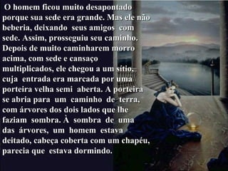 O homem ficou muito desapontado porque sua sede era grande. Mas ele não beberia, deixando  seus amigos  com sede. Assim, prosseguiu seu caminho. Depois de muito caminharem morro acima, com sede e cansaço multiplicados, ele chegou a um sítio, cuja  entrada era marcada por uma porteira velha semi  aberta. A porteira se abria para  um  caminho  de  terra, com árvores dos dois lados que lhe faziam  sombra. À  sombra  de  uma  das  árvores,  um  homem  estava  deitado, cabeça coberta com um chapéu, parecia que  estava dormindo. 