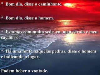 *    Bom dia, disse o caminhante. *  Bom dia, disse o homem. *  Estamos com muita sede, eu, meu cavalo e meu cachorro. *  Há uma fonte naquelas pedras, disse o homem e indicando o lugar. Podem beber a vontade. 