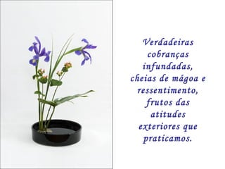 Verdadeiras cobranças infundadas, cheias de mágoa e ressentimento, frutos das atitudes exteriores que praticamos. 
