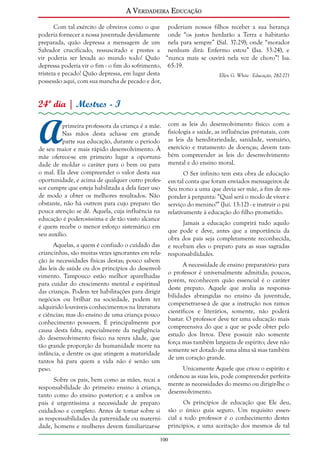 A Verdadeira Educação
Com tal exército de obreiros como o que poderiam nossos filhos receber a sua herança
poderia fornecer a nossa juventude devidamente onde “os justos herdarão a Terra e habitarão
preparada, quão depressa a mensagem de um nela para sempre” (Sal. 37:29); onde “morador
Salvador crucificado, ressuscitado e prestes a nenhum dirá: Enfermo estou” (Isa. 33:24), e
vir poderia ser levada ao mundo todo! Quão “nunca mais se ouvirá nela voz de choro”! Isa.
depressa poderia vir o fim - o fim do sofrimento, 65:19.
tristeza e pecado! Quão depressa, em lugar desta
Ellen G. White - Educação, 262-271
possessão aqui, com sua mancha de pecado e dor,

24º dia | Mestres - I

A

primeira professora da criança é a mãe.
Nas mãos desta acha-se em grande
parte sua educação, durante o período
de seu maior e mais rápido desenvolvimento. À
mãe oferece-se em primeiro lugar a oportunidade de moldar o caráter para o bem ou para
o mal. Ela deve compreender o valor desta sua
oportunidade, e acima de qualquer outro professor cumpre que esteja habilitada a dela fazer uso
de modo a obter os melhores resultados. Não
obstante, não há outrem para cujo preparo tão
pouca atenção se dê. Aquela, cuja influência na
educação é poderosíssima e de tão vasto alcance
é quem recebe o menor esforço sistemático em
seu auxílio.
Aquelas, a quem é confiado o cuidado das
criancinhas, são muitas vezes ignorantes em relação às necessidades físicas destas; pouco sabem
das leis de saúde ou dos princípios do desenvolvimento. Tampouco estão melhor aparelhadas
para cuidar do crescimento mental e espiritual
das crianças. Podem ter habilitações para dirigir
negócios ou brilhar na sociedade, podem ter
adquirido louváveis conhecimentos na literatura
e ciências; mas do ensino de uma criança pouco
conhecimento possuem. É principalmente por
causa desta falta, especialmente da negligência
do desenvolvimento físico na tenra idade, que
tão grande proporção da humanidade morre na
infância, e dentre os que atingem a maturidade
tantos há para quem a vida não é senão um
peso.
Sobre os pais, bem como as mães, recai a
responsabilidade do primeiro ensino à criança,
tanto como do ensino posterior; e a ambos os
pais é urgentíssima a necessidade de preparo
cuidadoso e completo. Antes de tomar sobre si
as responsabilidades da paternidade ou maternidade, homens e mulheres devem familiarizar-se

com as leis do desenvolvimento físico: com a
fisiologia e saúde, as influências pré-natais, com
as leis da hereditariedade, sanidade, vestuário,
exercício e tratamento de doenças; devem também compreender as leis do desenvolvimento
mental e do ensino moral.
O Ser infinito tem esta obra de educação
em tal conta que foram enviados mensageiros de
Seu trono a uma que devia ser mãe, a fim de responder à pergunta: “Qual será o modo de viver e
serviço do menino?” (Juí. 13:12) - e instruir o pai
relativamente à educação do filho prometido.
Jamais a educação cumprirá tudo aquilo
que pode e deve, antes que a importância da
obra dos pais seja completamente reconhecida,
e recebam eles o preparo para as suas sagradas
responsabilidades.
A necessidade de ensino preparatório para
o professor é universalmente admitida; poucos,
porém, reconhecem quão essencial é o caráter
deste preparo. Aquele que avalia as responsabilidades abrangidas no ensino da juventude,
compenetrar-se-á de que a instrução nos ramos
científicos e literários, somente, não poderá
bastar. O professor deve ter uma educação mais
compreensiva do que a que se pode obter pelo
estudo dos livros. Deve possuir não somente
força mas também largueza de espírito; deve não
somente ser dotado de uma alma sã mas também
de um coração grande.
Unicamente Aquele que criou o espírito e
ordenou as suas leis, pode compreender perfeitamente as necessidades do mesmo ou dirigir-lhe o
desenvolvimento.
Os princípios de educação que Ele deu,
são o único guia seguro. Um requisito essencial a todo professor é o conhecimento destes
princípios, e uma aceitação dos mesmos de tal

100

 