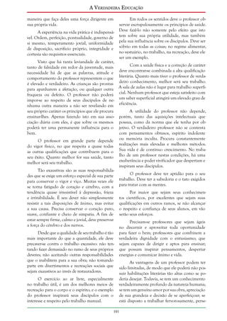 A Verdadeira Educação
maneira que faça deles uma força dirigente em
sua própria vida.
A experiência na vida prática é indispensável. Ordem, perfeição, pontualidade, governo de
si mesmo, temperamento jovial, uniformidade
de disposição, sacrifício próprio, integridade e
cortesia são requisitos essenciais.

Em todos os sentidos deve o professor observar escrupulosamente os princípios de saúde.
Deve fazê-lo não somente pelo efeito que isto
tem sobre sua própria utilidade, mas também
pela sua influência sobre os discípulos. Deve ser
sóbrio em todas as coisas; no regime alimentar,
no vestuário, no trabalho, na recreação, deve ele
ser um exemplo.

Visto que há tanta leviandade de caráter,
Com a saúde física e a correção de caráter
tanto de falsidade em redor da juventude, mais
necessidade há de que as palavras, atitude e deve encontrar-se combinada a alta qualificação
comportamento do professor representem o que literária. Quanto mais tiver o professor de verdaé elevado e verdadeiro. As crianças são prontas deiro conhecimento, melhor será seu trabalho.
para apanharem a afetação, ou qualquer outra A sala de aulas não é lugar para trabalho superfifraqueza ou defeito. O professor não poderá cial. Nenhum professor que esteja satisfeito com
impor-se ao respeito de seus discípulos de ne- um saber superficial atingirá um elevado grau de
nhuma outra maneira a não ser revelando em eficiência.
seu próprio caráter os princípios que ele procura
A utilidade do professor não depende,
ensinar-lhes. Apenas fazendo isto em sua asso- porém, tanto das aquisições intelectuais que
ciação diária com eles, é que sobre os mesmos possua, como da norma que ele tenha por obpoderá ter uma permanente influência para o jetivo. O verdadeiro professor não se contenta
bem.
com pensamentos obtusos, espírito indolente
O professor em grande parte depende ou memória inculta. Procura constantemente
do vigor físico, no que respeita a quase todas realizações mais elevadas e melhores métodos.
as outras qualificações que contribuem para o Sua vida é de contínuo crescimento. No trabaseu êxito. Quanto melhor for sua saúde, tanto lho de um professor nestas condições, há uma
exuberância e poder vivificador que despertam e
melhor será seu trabalho.
inspiram seus discípulos.
Tão exaustivas são as suas responsabilidaO professor deve ter aptidão para o seu
des que se exige um esforço especial de sua parte
para conservar o vigor e viço. Muitas vezes ele trabalho. Deve ter a sabedoria e o tato exigidos
se torna fatigado de coração e cérebro, com a para tratar com as mentes.
tendência quase irresistível à depressão, frieza
Por maior que sejam seus conhecimene irritabilidade. É seu dever não simplesmente tos científicos, por excelentes que sejam suas
resistir a tais disposições de ânimo, mas evitar qualificações em outros ramos, se não alcançar
a sua causa. Precisa conservar o coração puro, o respeito e confiança de seus alunos, em vão
suave, confiante e cheio de simpatia. A fim de serão seus esforços.
estar sempre firme, calmo e jovial, deve preservar
Precisam-se professores que sejam ágeis
a força do cérebro e dos nervos.
no discernir e aproveitar toda oportunidade
Desde que a qualidade de seu trabalho é tão
mais importante do que a quantidade, ele deve
precaver-se contra o trabalho excessivo: não tentando fazer demasiado no ramo de seus próprios
deveres; não aceitando outras responsabilidades
que o inabilitem para a sua obra; não tomando
parte em divertimentos e recreações sociais que
sejam exaustivos ao invés de restauradores.
O exercício ao ar livre, especialmente
no trabalho útil, é um dos melhores meios de
recreação para o corpo e o espírito; e o exemplo
do professor inspirará seus discípulos com o
interesse e respeito pelo trabalho manual.

para fazer o bem; professores que combinem a
verdadeira dignidade com o entusiasmo; que
sejam capazes de dirigir e aptos para ensinar;
que possam inspirar pensamentos, despertar
energias e comunicar ânimo e vida.
As vantagens de um professor podem ter
sido limitadas, de modo que ele poderá não possuir habilitações literárias tão altas como se poderia desejar. Todavia, se tem um conhecimento
verdadeiramente profundo da natureza humana;
se tem um genuíno amor por sua obra, apreciação
de sua grandeza e decisão de se aperfeiçoar; se
está disposto a trabalhar fervorosamente, perse-

101

 