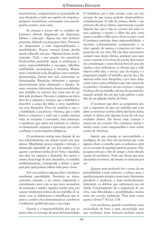 A Verdadeira Educação
verantemente, compreenderá as necessidades de
seus discípulos, e pelo seu espírito de simpatia e
progresso inspirá-los-á a prosseguir, procurando
guiá-los avante e para cima.
As crianças e jovens sob os cuidados do
professor diferem largamente em disposição,
hábitos e educação. Alguns não têm nenhum
propósito definido ou princípios fixos. Precisam
ser despertados a suas responsabilidades e
possibilidades. Poucas crianças foram devidamente educadas em casa. Algumas foram muito
mimadas. Todo o seu preparo foi superficial.
Tendo-se-lhes permitido seguir as inclinações e
evitar responsabilidades e encargos, falta-lhes
estabilidade, perseverança e renúncia. Muitas
vezes consideram toda disciplina como restrição
desnecessária. Outras têm sido censuradas ou
desanimadas. Restrições arbitrárias e aspereza
desenvolveram nelas obstinação e desafio. Se
estes caracteres deformados forem remodelados,
este trabalho na maioria dos casos terá de ser
feito pelo professor. Para que o cumpra com êxito,
deve ter a simpatia e intuição que o habilitem a
descobrir a causa das faltas e erros manifestos
em seus discípulos. Deve ter também o tato e
a habilidade, a paciência e firmeza, que o habilitem a comunicar a cada um o auxílio necessitado: ao vacilante e comodista, uma animação
e assistência que sejam um estímulo ao esforço;
ao desanimado, simpatia a apreciação que criem
confiança e assim inspirem diligência.
Os professores muitas vezes deixam de entrar suficientemente em relação social com seus
alunos. Manifestam pouca simpatia e ternura, e
demasiada dignidade de um juiz austero. Conquanto o professor tenha de ser firme e decidido,
não deve ser opressor e ditatorial. Ser áspero e
severo, ficar longe de seus discípulos, ou tratá-los
indiferentemente, corresponde a fechar a passagem pela qual poderia influir neles para o bem.
Sob circunstância alguma deve o professor
manifestar parcialidade. Favorecer ao aluno
cativante, atraente, e ser crítico, impaciente e
incompassivo para com os que mais necessitam
de animação e auxílio, significa revelar uma concepção totalmente errônea de seu trabalho. É no
tratar com os defeituosos e trabalhosos que se
prova o caráter e fica demonstrado se o professor
é realmente qualificado para o seu cargo.
Grande é a responsabilidade dos que tomam sobre si o encargo de guias da humanidade.

O verdadeiro pai e mãe contam como seu um
encargo de que nunca poderão desincumbir-se
completamente. A vida da criança, desde o seu
primeiro dia até ao último, experimenta o poder
daquele laço que a liga ao coração dos pais; os
atos, palavras, e mesmo o olhar dos pais continuam a moldar o filho para o bem ou para o mal.
O professor participa desta responsabilidade, e
necessita constantemente compreender o caráter sagrado da mesma e conservar em vista o
propósito de sua obra. Ele não deve meramente
cumprir suas tarefas diárias, satisfazer seus superiores e manter a boa fama da escola; deve tomar
em consideração o mais elevado bem de seus discípulos como indivíduos, os deveres que a vida
deporá sobre eles, o serviço que ela requer, e a
preparação exigida. O trabalho que faz dia a dia
exercerá sobre seus discípulos, e por meio deles
sobre outros, uma influência que não cessará de
se estender e fortalecer até que termine o tempo.
Os frutos de seu trabalho ele tem de encontrá-los
naquele grande dia em que toda palavra e ação
hão de ser julgadas diante de Deus.
O professor que disto se compenetre não
terá a impressão de que seu trabalho está completo ao terminar a rotina diária das lições dadas,
saindo os alunos por algumas horas de sob seus
cuidados diretos. Ele levará essas crianças e
jovens em seu coração. Seu constante estudo e
esforço serão como assegurar-lhes a mais nobre
norma de eficiência.
Aquele que enxerga as oportunidades e
privilégios de sua obra não permitirá que coisa
alguma obste o caminho para os ardorosos esforços no sentido do aperfeiçoamento próprio. Não
poupará esforços a fim de atingir a mais elevada
norma de excelência. Tudo que deseja que seus
discípulos se tornem, ele mesmo se esforçará por
ser.
Quanto mais profundo for o senso da responsabilidade e mais ardoroso o esforço para o
aperfeiçoamento próprio, tanto mais claramente
perceberá o professor, e mais profundamente
lamentará, os defeitos que embaraçam sua utilidade. Contemplando ele a magnitude de sua
obra, suas dificuldades e possibilidades, muitas
vezes seu coração exclamará: “Para essas coisas,
quem é idôneo?” II Cor. 2:16.
Caro professor, quando considerais vossa
necessidade de força e guia, necessidade essa
que nenhuma fonte humana poderia suprir,

102

 